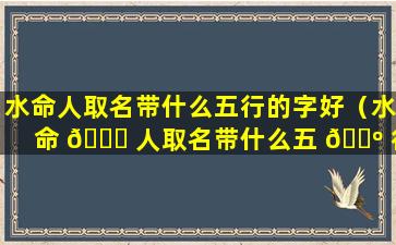 水命人取名带什么五行的字好（水命 🐟 人取名带什么五 🐺 行的字好女孩）